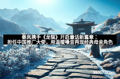 秦岚携手《龙猫》开启童话新篇章：担任中国推广大使，用温暖嗓音再现经典母亲角色